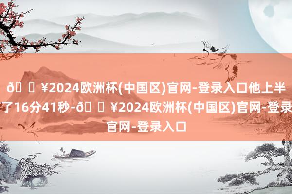 🔥2024欧洲杯(中国区)官网-登录入口他上半场打了16分41秒-🔥2024欧洲杯(中国区)官网-登录入口