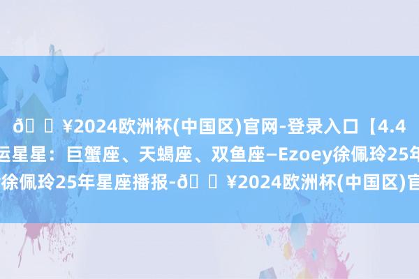 🔥2024欧洲杯(中国区)官网-登录入口【4.4日播报】温馨爱家日 红运星星：巨蟹座、天蝎座、双鱼座—Ezoey徐佩玲25年星座播报-🔥2024欧洲杯(中国区)官网-登录入口