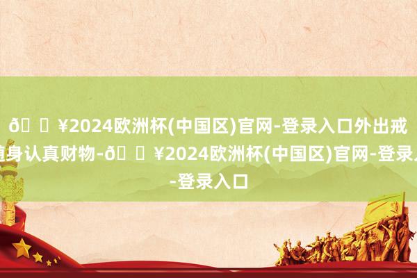 🔥2024欧洲杯(中国区)官网-登录入口外出戒备随身认真财物-🔥2024欧洲杯(中国区)官网-登录入口