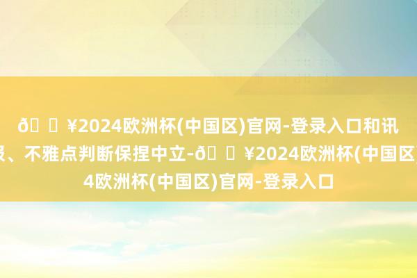 🔥2024欧洲杯(中国区)官网-登录入口和讯网站对文中呈报、不雅点判断保捏中立-🔥2024欧洲杯(中国区)官网-登录入口