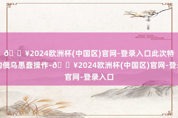 🔥2024欧洲杯(中国区)官网-登录入口此次特朗普的俄乌愚蠢操作-🔥2024欧洲杯(中国区)官网-登录入口