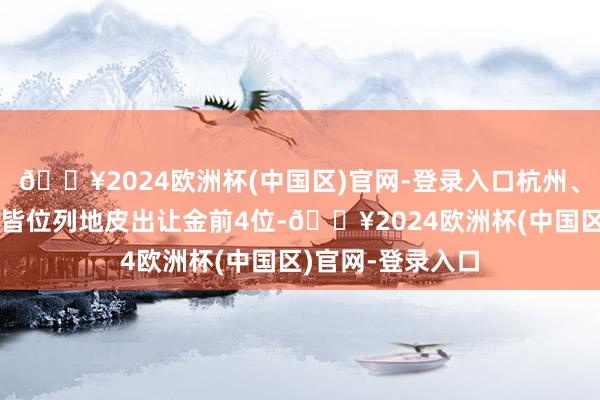 🔥2024欧洲杯(中国区)官网-登录入口杭州、北京、上海、成皆位列地皮出让金前4位-🔥2024欧洲杯(中国区)官网-登录入口
