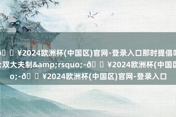 🔥2024欧洲杯(中国区)官网-登录入口那时提倡叫作&lsquo;双大夫制&rsquo;-🔥2024欧洲杯(中国区)官网-登录入口