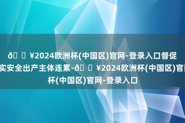 🔥2024欧洲杯(中国区)官网-登录入口督促企业严格落实安全出产主体连累-🔥2024欧洲杯(中国区)官网-登录入口