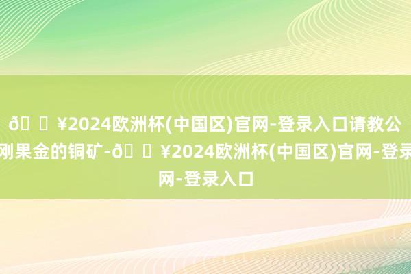 🔥2024欧洲杯(中国区)官网-登录入口请教公司在刚果金的铜矿-🔥2024欧洲杯(中国区)官网-登录入口