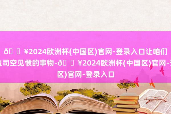 🔥2024欧洲杯(中国区)官网-登录入口让咱们正经身边司空见惯的事物-🔥2024欧洲杯(中国区)官网-登录入口