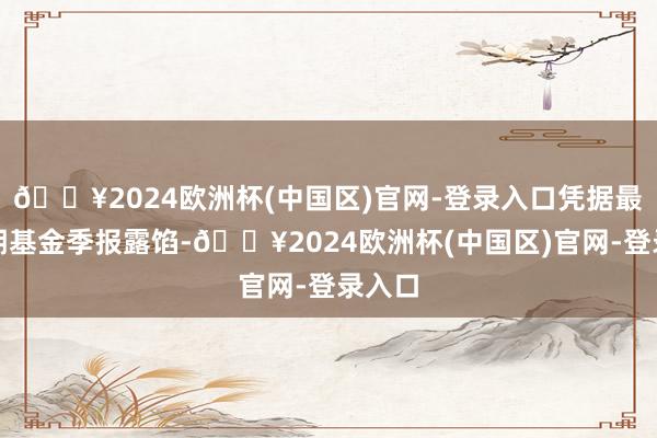 🔥2024欧洲杯(中国区)官网-登录入口凭据最新一期基金季报露馅-🔥2024欧洲杯(中国区)官网-登录入口