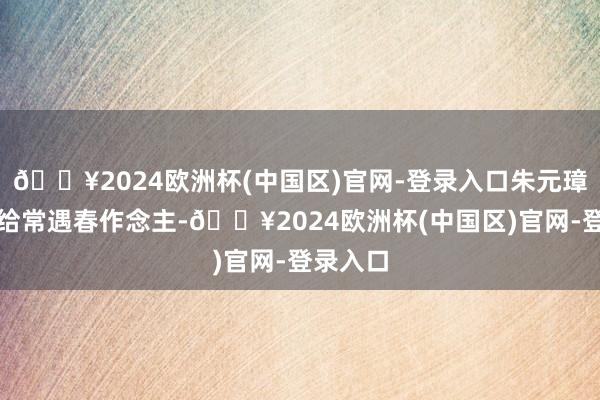 🔥2024欧洲杯(中国区)官网-登录入口朱元璋虽然要给常遇春作念主-🔥2024欧洲杯(中国区)官网-登录入口
