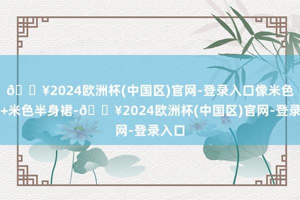 🔥2024欧洲杯(中国区)官网-登录入口像米色上衣+米色半身裙-🔥2024欧洲杯(中国区)官网-登录入口