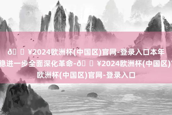 🔥2024欧洲杯(中国区)官网-登录入口本年的陈说极度把稳进一步全面深化革命-🔥2024欧洲杯(中国区)官网-登录入口