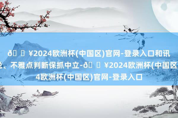 🔥2024欧洲杯(中国区)官网-登录入口和讯网站对文中述说、不雅点判断保抓中立-🔥2024欧洲杯(中国区)官网-登录入口