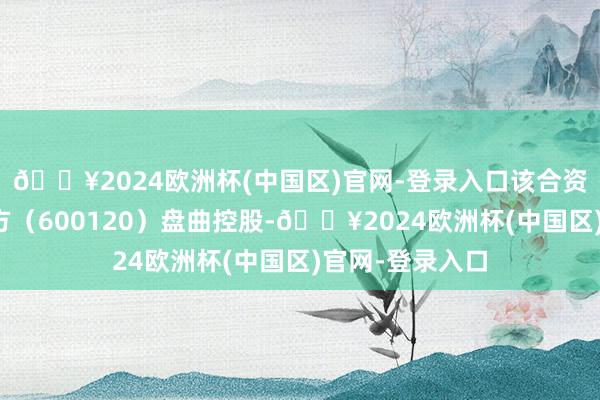 🔥2024欧洲杯(中国区)官网-登录入口该合资企业由浙江东方（600120）盘曲控股-🔥2024欧洲杯(中国区)官网-登录入口