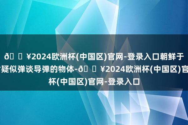 🔥2024欧洲杯(中国区)官网-登录入口朝鲜于5日早上辐射疑似弹谈导弹的物体-🔥2024欧洲杯(中国区)官网-登录入口