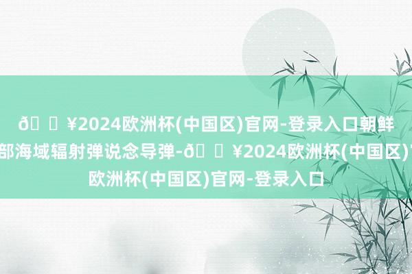 🔥2024欧洲杯(中国区)官网-登录入口朝鲜本日向半岛东部海域辐射弹说念导弹-🔥2024欧洲杯(中国区)官网-登录入口