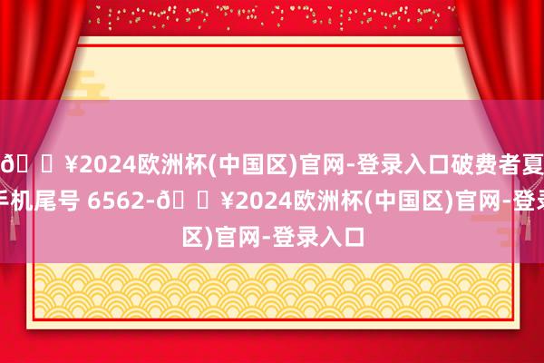 🔥2024欧洲杯(中国区)官网-登录入口破费者夏**（手机尾号 6562-🔥2024欧洲杯(中国区)官网-登录入口
