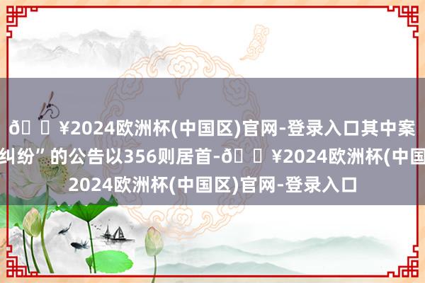 🔥2024欧洲杯(中国区)官网-登录入口其中案由为“侵害商标权纠纷”的公告以356则居首-🔥2024欧洲杯(中国区)官网-登录入口