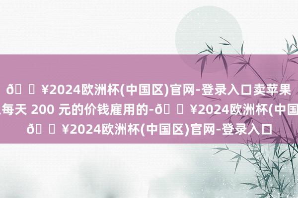 🔥2024欧洲杯(中国区)官网-登录入口卖苹果的男孩亦然博主以每天 200 元的价钱雇用的-🔥2024欧洲杯(中国区)官网-登录入口