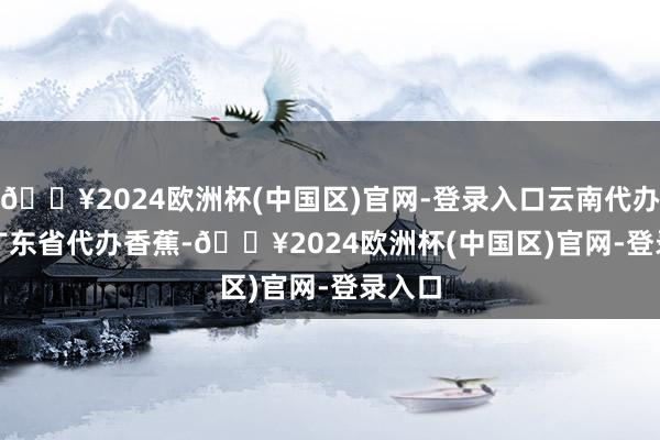 🔥2024欧洲杯(中国区)官网-登录入口云南代办    @广东省代办香蕉-🔥2024欧洲杯(中国区)官网-登录入口