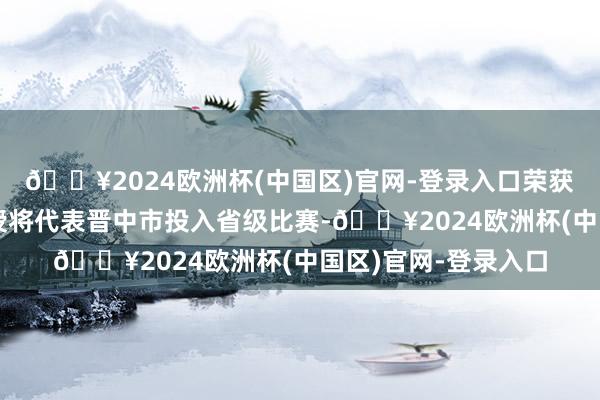 🔥2024欧洲杯(中国区)官网-登录入口荣获一等奖和二等奖教授将代表晋中市投入省级比赛-🔥2024欧洲杯(中国区)官网-登录入口