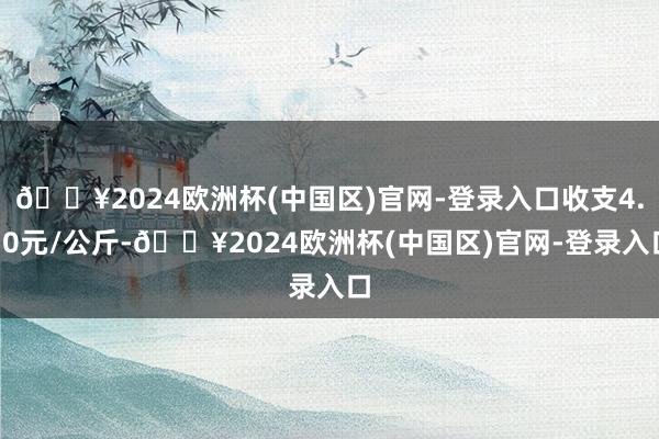 🔥2024欧洲杯(中国区)官网-登录入口收支4.50元/公斤-🔥2024欧洲杯(中国区)官网-登录入口