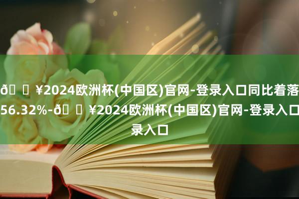 🔥2024欧洲杯(中国区)官网-登录入口同比着落56.32%-🔥2024欧洲杯(中国区)官网-登录入口