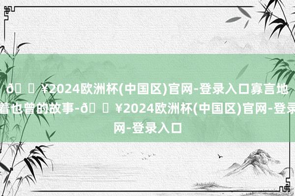 🔥2024欧洲杯(中国区)官网-登录入口寡言地诉说着也曾的故事-🔥2024欧洲杯(中国区)官网-登录入口