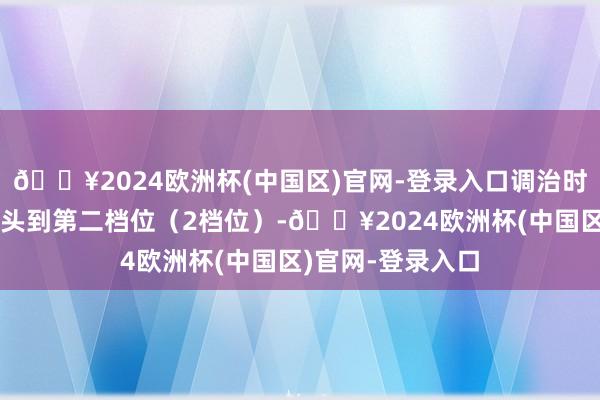🔥2024欧洲杯(中国区)官网-登录入口调治时辰：再次轻拉把头到第二档位（2档位）-🔥2024欧洲杯(中国区)官网-登录入口