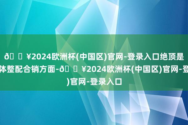 🔥2024欧洲杯(中国区)官网-登录入口绝顶是在新媒体整配合销方面-🔥2024欧洲杯(中国区)官网-登录入口