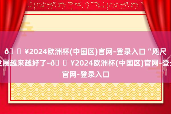 🔥2024欧洲杯(中国区)官网-登录入口“咫尺村里发展越来越好了-🔥2024欧洲杯(中国区)官网-登录入口