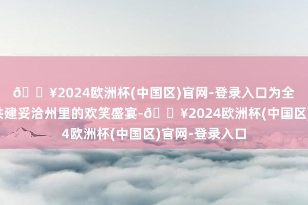 🔥2024欧洲杯(中国区)官网-登录入口为全国奉上了一场共建妥洽州里的欢笑盛宴-🔥2024欧洲杯(中国区)官网-登录入口