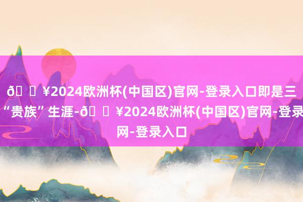 🔥2024欧洲杯(中国区)官网-登录入口即是三年的“贵族”生涯-🔥2024欧洲杯(中国区)官网-登录入口